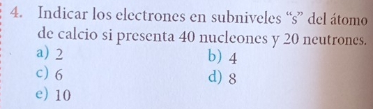 Indicar los electrones en subniveles “s” del átomo
de calcio si presenta 40 nucleones y 20 neutrones.
a) 2 b) 4
c) 6 d) 8
e) 10