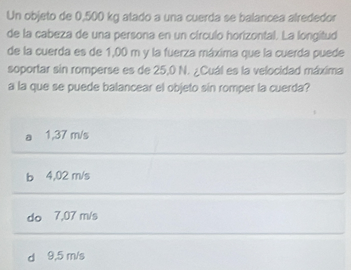 Un objeto de 0,500 kg atado a una cuerda se balancea alrededor
de la cabeza de una persona en un círculo horizontal. La longitud
de la cuerda es de 1,00 m y la fuerza máxima que la cuerda puede
soportar sin romperse es de 25,0 N. ¿Cuál es la velocidad máxima
a la que se puede balancear el objeto sin romper la cuerda?
1,37 m/s
b 4,02 m/s
do 7,07 m/s
d 9,5 m/s