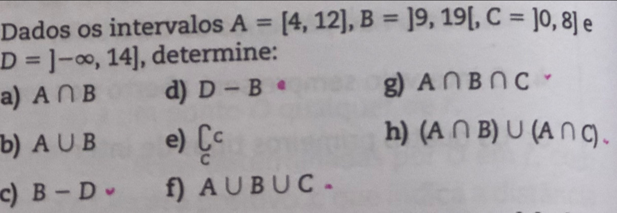 Dados os intervalos A=[4,12], B=]9,19[,C=]0,8] e
D=]-∈fty ,14] , determine: 
a) A∩ B d) D-B
g) A∩ B∩ C
b) A∪ B e) beginarrayr C Cendarray
h) (A∩ B)∪ (A∩ C). 
c) B-D f) A∪ B∪ C.