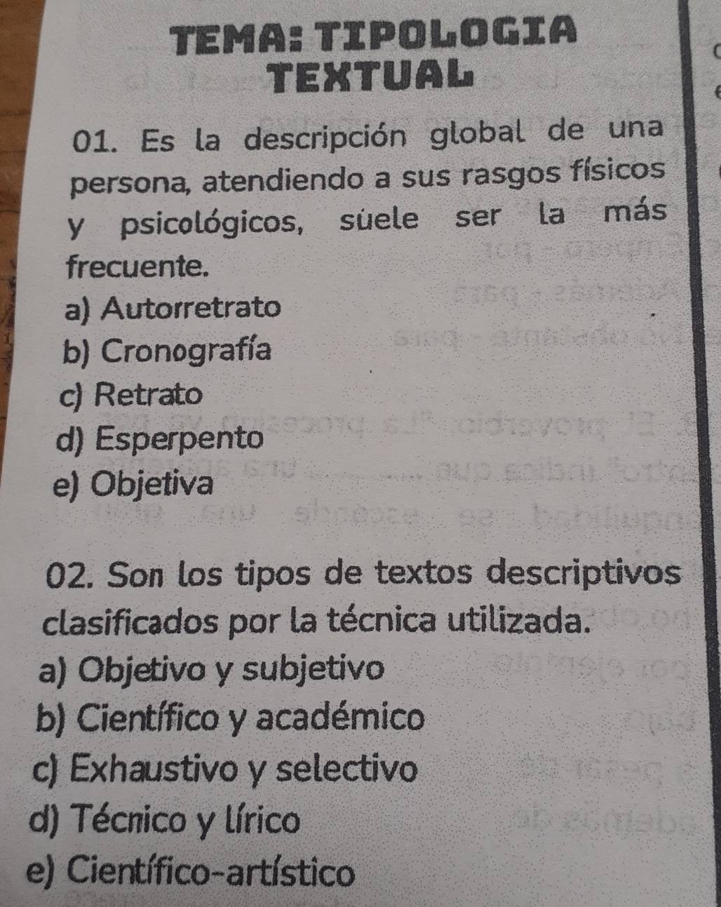 Tema: Tipologia
TEXTUAL
01. Es la descripción global de una
persona, atendiendo a sus rasgos físicos
y psicológicos, suele ser la más
frecuente.
a) Autorretrato
b) Cronografía
c) Retrato
d) Esperpento
e) Objetiva
02. Son los tipos de textos descriptivos
clasificados por la técnica utilizada.
a) Objetivo y subjetivo
b) Científico y académico
c) Exhaustivo y selectivo
d) Técnico y lírico
e) Científico-artístico