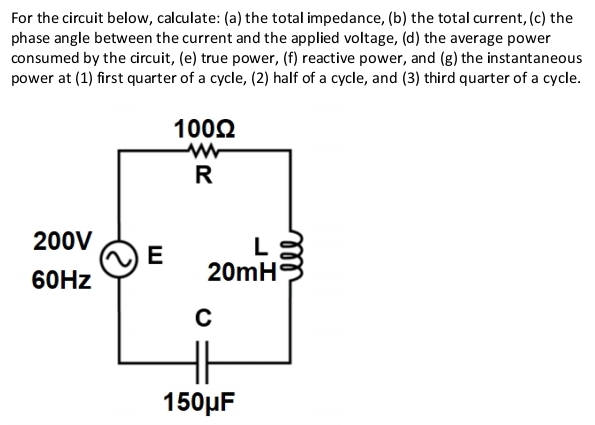 For the circuit below, calculate: (a) the total impedance, (b) the total current, (c) the 
phase angle between the current and the applied voltage, (d) the average power 
consumed by the circuit, (e) true power, (f) reactive power, and (g) the instantaneous 
power at (1) first quarter of a cycle, (2) half of a cycle, and (3) third quarter of a cycle.