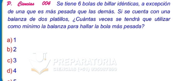 Cias 004 Se tiene 6 bolas de billar idénticas, a excepción
de una que es más pesada que las demás. Si se cuenta con una
balanza de dos platillos, ¿Cuántas veces se tendrá que utilizar
como mínimo la balanza para hallar la bola más pesada?
a) 1
b) 2
c) 3 PREPARATORIA
d) 4 Ciencias (+51) 935087890