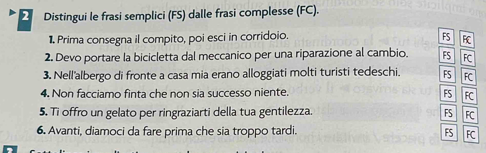 Distingui le frasi semplici (FS) dalle frasi complesse (FC). 
1 Prima consegna il compito, poi esci in corridoio. FS FC 
2. Devo portare la bicicletta dal meccanico per una riparazione al cambio. FS FC 
3. Nell’albergo di fronte a casa mia erano alloggiati molti turisti tedeschi. FS FC 
4. Non facciamo finta che non sia successo niente. FS FC 
5. Ti offro un gelato per ringraziarti della tua gentilezza. FS FC 
6. Avanti, diamoci da fare prima che sia troppo tardi. FS FC