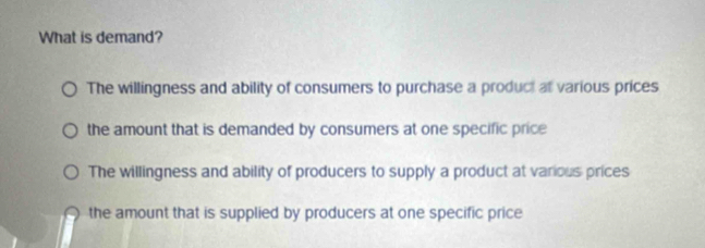 What is demand?
The willingness and ability of consumers to purchase a product at various prices
the amount that is demanded by consumers at one specific price
The willingness and ability of producers to supply a product at various prices
the amount that is supplied by producers at one specific price