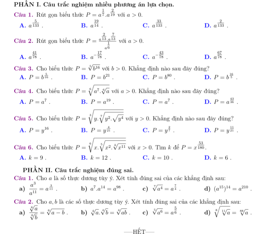 PH frac 4 IN I. Câu trắc nghiệm nhiều phương án lựa chọn.
Câu 1. Rút gọn biểu thức P=a^(frac 1)7.a^(frac 2)19 với a>0.
A. a^(frac 5)133. B. a^(frac 19)14. a^(frac 33)133. a^(frac 2)133.
C.
D.
Câu 2. Rút gọn biểu thức P=frac a^(frac 2)13· a^(frac 7)13a^(frac 1)6 với a>0.
A. a^(frac 41)78. a^(-frac 17)78. a^(-frac 43)78. D. a^(frac 67)78.
B.
C.
Câu 3. Cho biểu thức P=sqrt[5](b^(16)) với b>0. Khẳng định nào sau đây đúng?
A. P=b^(frac 5)16. B. P=b^(21). C. P=b^(80). D. P=b^(frac 16)5.
Câu 4. Cho biểu thức P=sqrt[6](a^7.sqrt [6]a) với a>0. Khẳng định nào sau đây đúng?
A. P=a^7. B. P=a^(19). C. P=a^7. D. P=a^(frac 43)36.
Câu 5. Cho biểu thức P=sqrt[3](y.sqrt [7]y^2.sqrt y^4) với y>0. Khẳng định nào sau đây đúng?
A. P=y^(16). B. P=y^(frac 4)21. C. P=y^(frac 2)7. D. P=y^(frac 11)21.
Câu 6. Cho biểu thức P=sqrt[6](x.sqrt [5]x^2.sqrt [k]x^(11)) với x>0. Tìm k để P=x^(frac 53)180.
A. k=9. B. k=12. C. k=10. D. k=6.
PHÀN II. Câu trắc nghiệm đúng sai.
Câu 1. Cho a là số thực dương tùy ý. Xét tính đúng sai của các khẳng định sau:
a)  a^3/a^(11) =a^(frac 3)11. b) a^7.a^(14)=a^(98). c) sqrt[7](a^4)=a^(frac 7)4. d) (a^(15))^14=a^(210).
Câu 2. Cho a, b là các số thực dương tùy ý. Xét tính đúng sai của các khẳng định sau:
a)  sqrt[6](a)/sqrt[6](b) =sqrt[6](a-b). b) sqrt[4](a).sqrt[4](b)=sqrt[4](ab). c) sqrt[5](a^6)=a^(frac 5)6. d) sqrt[8](sqrt [11]a)=sqrt[88](a).
— Hết