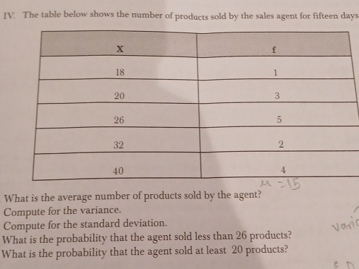 The table below shows the number of products sold by the sales agent for fifteen days 
What is the average number of products sold by the agent? 
Compute for the variance. 
Compute for the standard deviation. 
What is the probability that the agent sold less than 26 products? 
What is the probability that the agent sold at least 20 products?