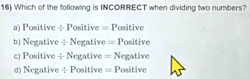 Which of the following is INCORRECT when dividing two numbers?
a) Positive ÷ Positive = Positive
b) Negative ÷ Negative = Positive
c) Positive ÷ Negative = Negative
d) Negative ÷ Positive = Positive