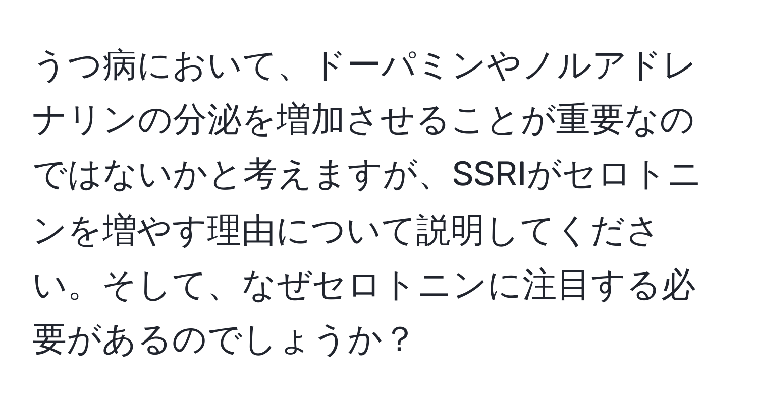 うつ病において、ドーパミンやノルアドレナリンの分泌を増加させることが重要なのではないかと考えますが、SSRIがセロトニンを増やす理由について説明してください。そして、なぜセロトニンに注目する必要があるのでしょうか？