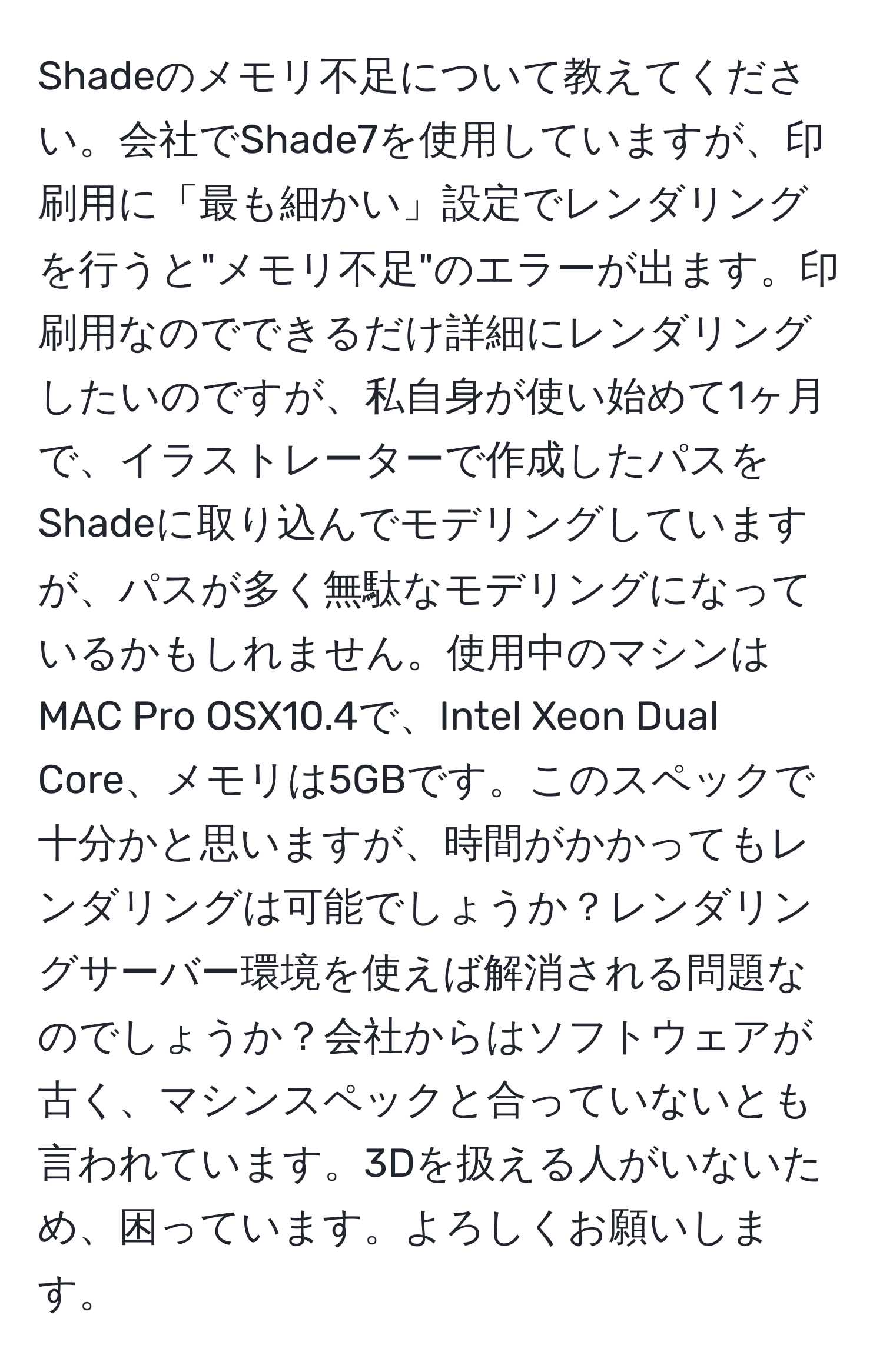 Shadeのメモリ不足について教えてください。会社でShade7を使用していますが、印刷用に「最も細かい」設定でレンダリングを行うと"メモリ不足"のエラーが出ます。印刷用なのでできるだけ詳細にレンダリングしたいのですが、私自身が使い始めて1ヶ月で、イラストレーターで作成したパスをShadeに取り込んでモデリングしていますが、パスが多く無駄なモデリングになっているかもしれません。使用中のマシンはMAC Pro OSX10.4で、Intel Xeon Dual Core、メモリは5GBです。このスペックで十分かと思いますが、時間がかかってもレンダリングは可能でしょうか？レンダリングサーバー環境を使えば解消される問題なのでしょうか？会社からはソフトウェアが古く、マシンスペックと合っていないとも言われています。3Dを扱える人がいないため、困っています。よろしくお願いします。