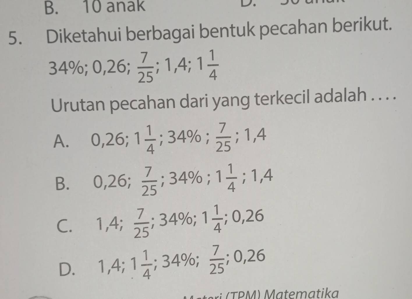 anak
L
5. Diketahui berbagai bentuk pecahan berikut.
34%; 0,26;  7/25 ; 1,4; 1 1/4 
Urutan pecahan dari yang terkecil adalah . . . .
A. 0,26; 1 1/4 ; 34%;  7/25 ; 1,4
B. 0,26;  7/25 ; 34%; 1 1/4 ; 1,4
C. 1,4;  7/25 ; 34%; 1 1/4 ; 0,26
D. 1,4; 1 1/4 ; 34%;  7/25 ; 0,26
i TPM) Matematika