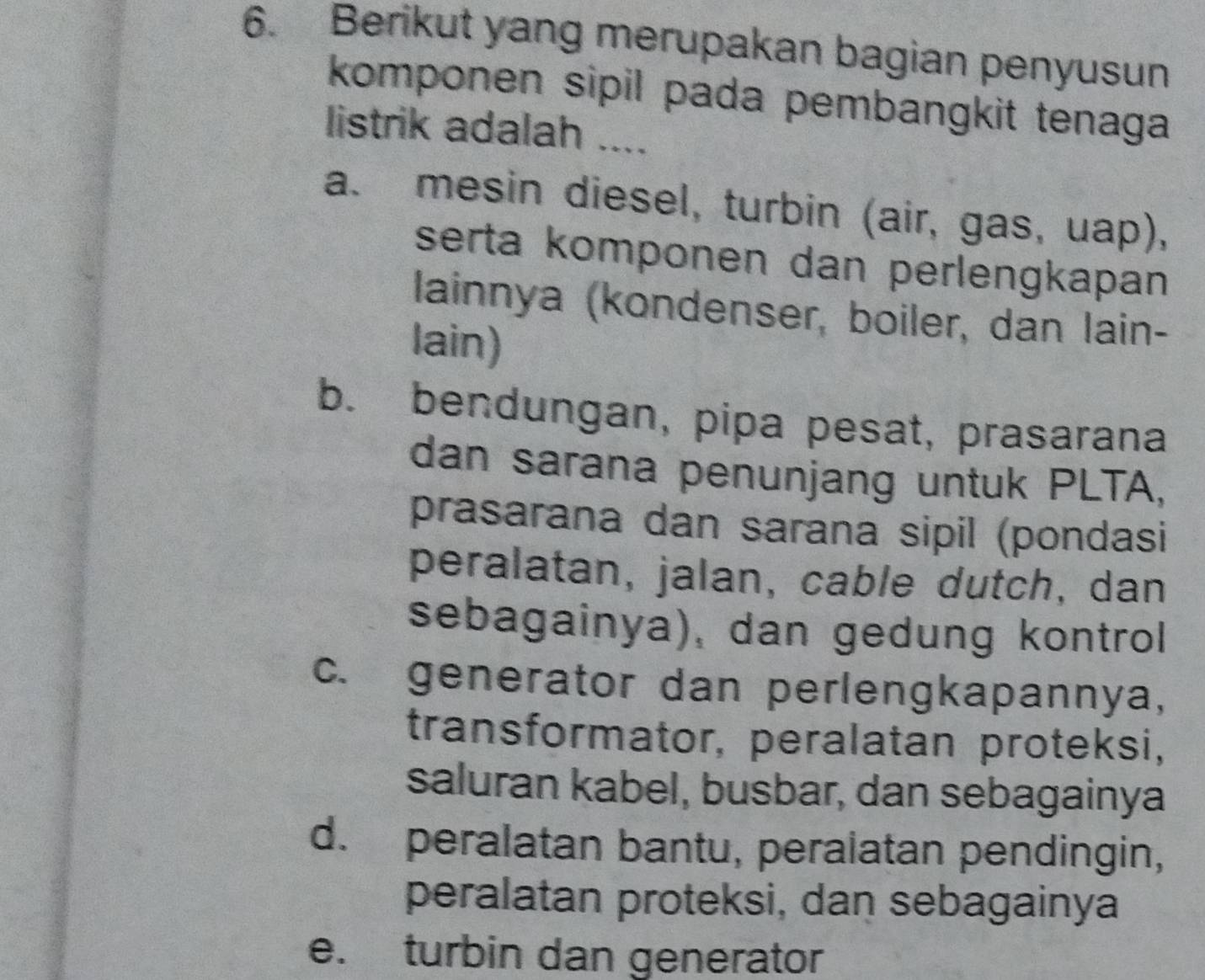 Berikut yang merupakan bagian penyusun
komponen sipil pada pembangkit tenaga
listrik adalah ....
a. mesin diesel, turbin (air, gas, uap),
serta komponen dan perlengkapan 
lainnya (kondenser, boiler, dan lain-
lain)
b. bendungan, pipa pesat, prasarana
dan sarana penunjang untuk PLTA,
prasarana dan sarana sipil (pondasi
peralatan, jalan, cable dutch, dan
sebagainya), dan gedung kontrol
c. generator dan perlengkapannya,
transformator, peralatan proteksi,
saluran kabel, busbar, dan sebagainya
d. peralatan bantu, peralatan pendingin,
peralatan proteksi, dan sebagainya
e. turbin dan generator