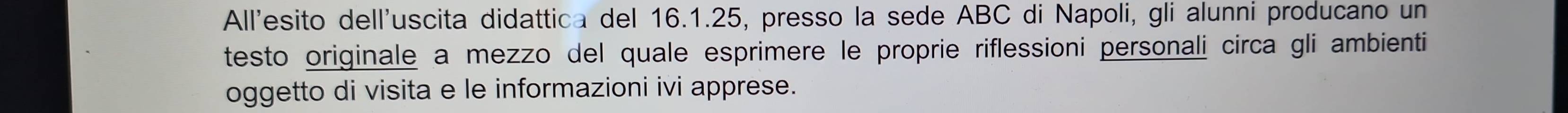 All'esito dell'uscita didattica del 16.1.25, presso la sede ABC di Napoli, gli alunni producano un 
testo originale a mezzo del quale esprimere le proprie riflessioni personali circa gli ambienti 
oggetto di visita e le informazioni ivi apprese.