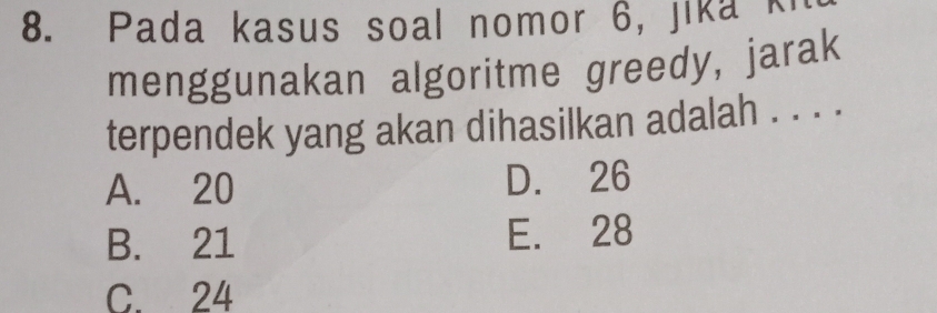 Pada kasus soal nomor 6, jika ki
menggunakan algoritme greedy, jarak
terpendek yang akan dihasilkan adalah . . . .
A. 20 D. 26
B. 21 E. 28
C. 24