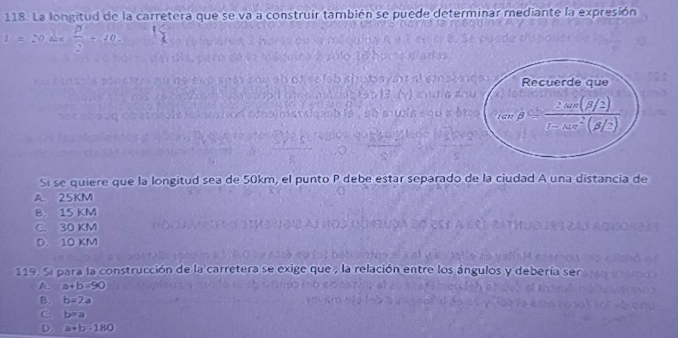 La longitud de la carretera que se va a construir también se puede determinar mediante la expresión
L=20  beta /2 -40.
Si se quiere que la longitud sea de 50km, el punto P debe estar separado de la ciudad A una distancia de
A. 25KM
B. 15 KM
C. 30 KM
D. 10 KM
119. Sí para la construcción de la carretera se exige que , la rela n entre los angulos y debería ser
A. a+b=90
B. b=2a
C. b=a
D. a+b=180