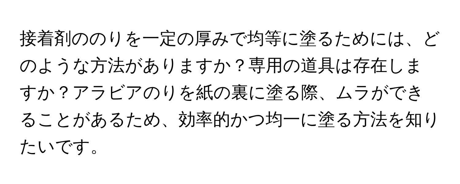 接着剤ののりを一定の厚みで均等に塗るためには、どのような方法がありますか？専用の道具は存在しますか？アラビアのりを紙の裏に塗る際、ムラができることがあるため、効率的かつ均一に塗る方法を知りたいです。