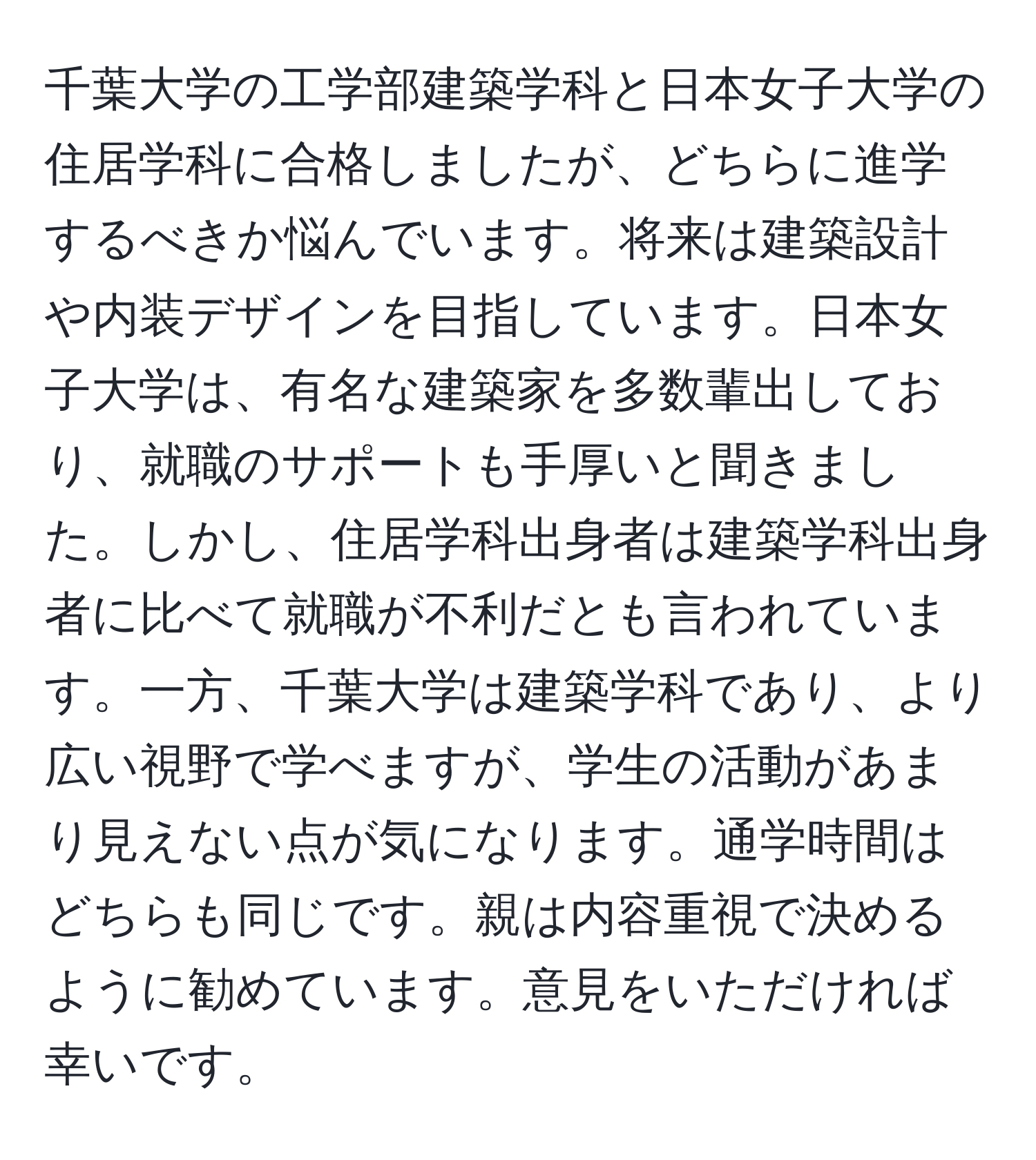 千葉大学の工学部建築学科と日本女子大学の住居学科に合格しましたが、どちらに進学するべきか悩んでいます。将来は建築設計や内装デザインを目指しています。日本女子大学は、有名な建築家を多数輩出しており、就職のサポートも手厚いと聞きました。しかし、住居学科出身者は建築学科出身者に比べて就職が不利だとも言われています。一方、千葉大学は建築学科であり、より広い視野で学べますが、学生の活動があまり見えない点が気になります。通学時間はどちらも同じです。親は内容重視で決めるように勧めています。意見をいただければ幸いです。