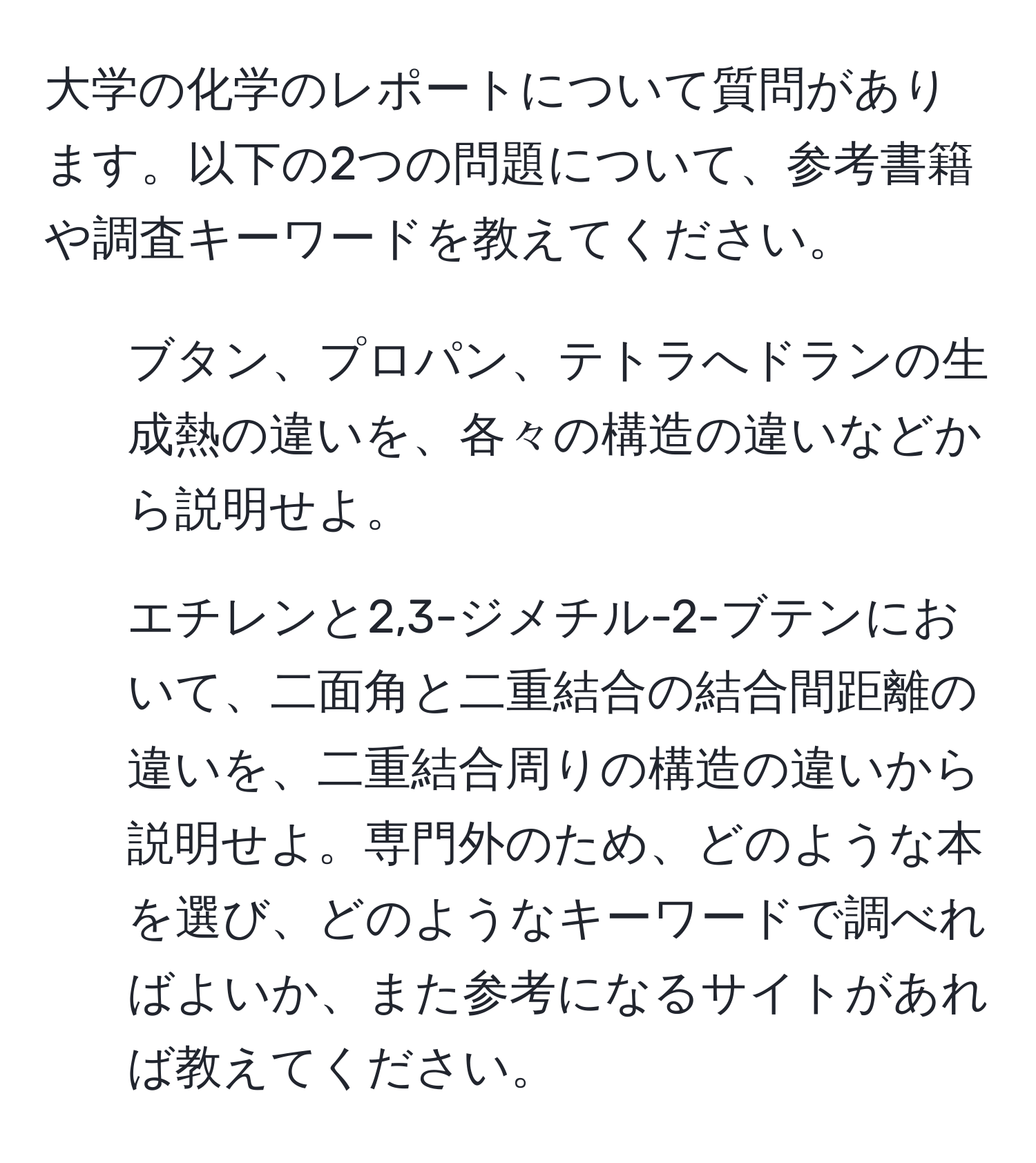 大学の化学のレポートについて質問があります。以下の2つの問題について、参考書籍や調査キーワードを教えてください。  
1. ブタン、プロパン、テトラへドランの生成熱の違いを、各々の構造の違いなどから説明せよ。  
2. エチレンと2,3-ジメチル-2-ブテンにおいて、二面角と二重結合の結合間距離の違いを、二重結合周りの構造の違いから説明せよ。専門外のため、どのような本を選び、どのようなキーワードで調べればよいか、また参考になるサイトがあれば教えてください。