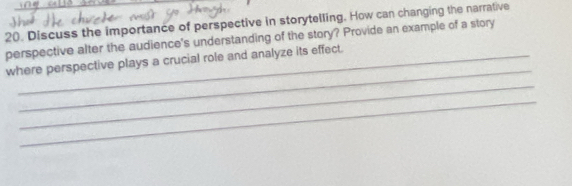 Discuss the importance of perspective in storytelling. How can changing the narrative 
perspective alter the audience's understanding of the story? Provide an example of a story 
_ 
where perspective plays a crucial role and analyze its effect. 
_ 
_