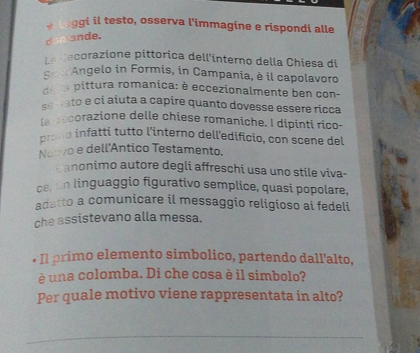 Laggi il testo, osserva l'immagine e rispondi alle 
docande. 
La decorazione pittorica dell'interno della Chiesa di 
Sep Angelo in Formis, in Campania, è il capolavoro 
de a pittura romanica: è eccezionalmente ben con- 
se vato e ci aiuta a capire quanto dovesse essere ricca 
la decorazione delle chiese romaniche. I dipinti rico- 
proço infatti tutto l'interno delledificio, con scene del 
Nuovo e dell'Antico Testamento. 
i anonimo autore degli affreschi usa uno stile viva- 
ce, un linguaggio figurativo semplice, quasi popolare, 
adatto a comunicare il messaggio religioso ai fedeli 
che assistevano alla messa. 
+ Il primo elemento simbolico, partendo dall'alto, 
é una colomba. Di che cosa è il simbolo? 
Per quale motivo viene rappresentata in alto?