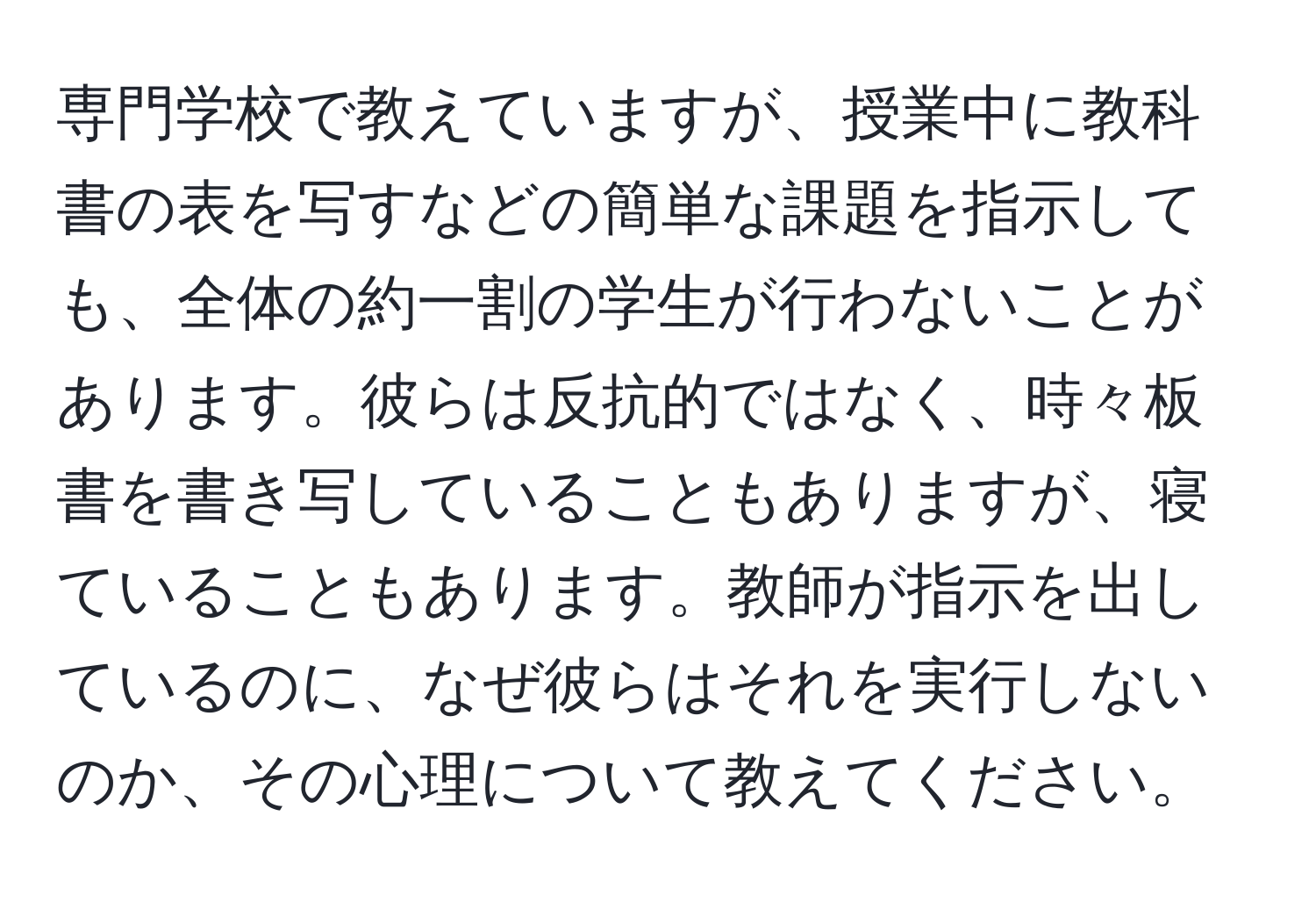 専門学校で教えていますが、授業中に教科書の表を写すなどの簡単な課題を指示しても、全体の約一割の学生が行わないことがあります。彼らは反抗的ではなく、時々板書を書き写していることもありますが、寝ていることもあります。教師が指示を出しているのに、なぜ彼らはそれを実行しないのか、その心理について教えてください。