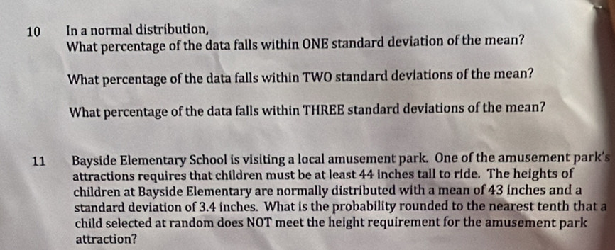 In a normal distribution, 
What percentage of the data falls within ONE standard deviation of the mean? 
What percentage of the data falls within TWO standard deviations of the mean? 
What percentage of the data falls within THREE standard deviations of the mean? 
11 Bayside Elementary School is visiting a local amusement park. One of the amusement park's 
attractions requires that children must be at least 44 inches tall to ride. The heights of 
children at Bayside Elementary are normally distributed with a mean of 43 inches and a 
standard deviation of 3.4 inches. What is the probability rounded to the nearest tenth that a 
child selected at random does NOT meet the height requirement for the amusement park 
attraction?