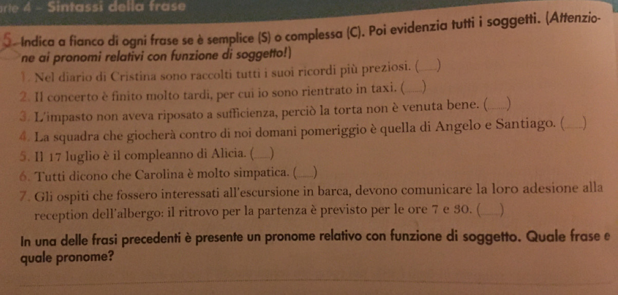 arte 4 - Sintassi della frase 
O. Indica a fianco di ogni frase se è semplice (S) o complessa (C). Poi evidenzia tutti ì soggetti. (Attenzio- 
ne ai pronomi relativi con funzione di soggetto!) 
1. Nel diario di Cristina sono raccolti tutti i suoi ricordi più preziosi. (_ ) 
2. Il concerto è finito molto tardi, per cui io sono rientrato in taxi. ( __) 
3. L'impasto non aveva riposato a sufficienza, perció la torta non è venuta bene. (_ a ) 
4. La squadra che giocherà contro di noi domani pomeriggio è quella di Angelo e Santiago. ( _)_ 
5. Il 17 luglio è il compleanno di Alicia. (_ 
6. Tutti dicono che Carolina è molto simpatica. ( ___) 
7. Gli ospiti che fossero interessati all’escursione in barca, devono comunicare la loro adesione alla 
reception dell’albergo: il ritrovo per la partenza è previsto per le ore 7 e 30. (_ _) 
In una delle frasi precedenti è presente un pronome relativo con funzione di soggetto. Quale frase e 
quale pronome?