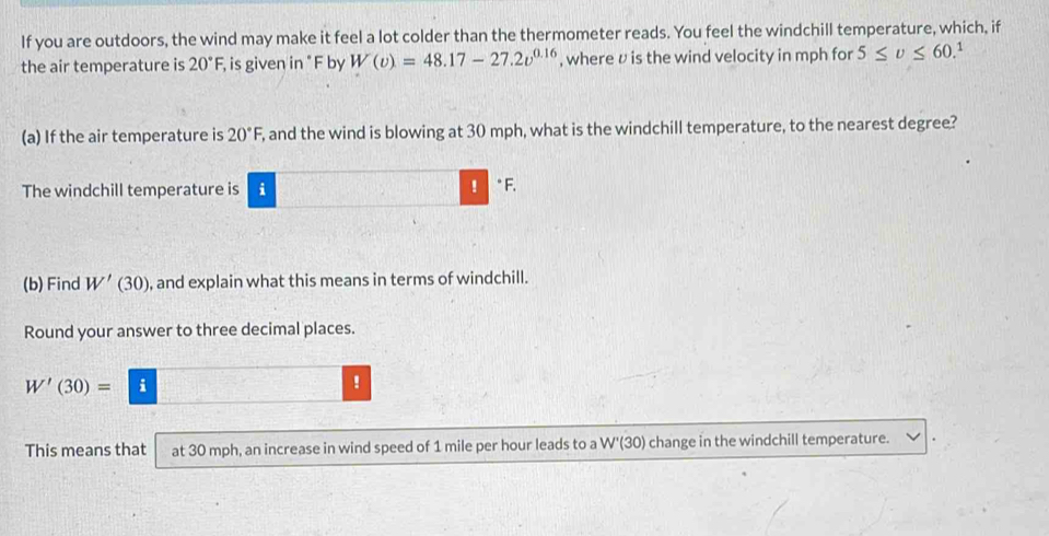 If you are outdoors, the wind may make it feel a lot colder than the thermometer reads. You feel the windchill temperature, which, if 
the air temperature is 20°F, , is given in " F by W(v)=48.17-27.2v^(0.16) , where υ is the wind velocity in mph for 5≤ v≤ 60 1 
(a) If the air temperature is 20°F, , and the wind is blowing at 30 mph, what is the windchill temperature, to the nearest degree? 
The windchill temperature is i ! F. 
(b) Find W'(30) , and explain what this means in terms of windchill. 
Round your answer to three decimal places.
W'(30)= - 
! 
This means that at 30 mph, an increase in wind speed of 1 mile per hour leads to a W'(30) change in the windchill temperature.