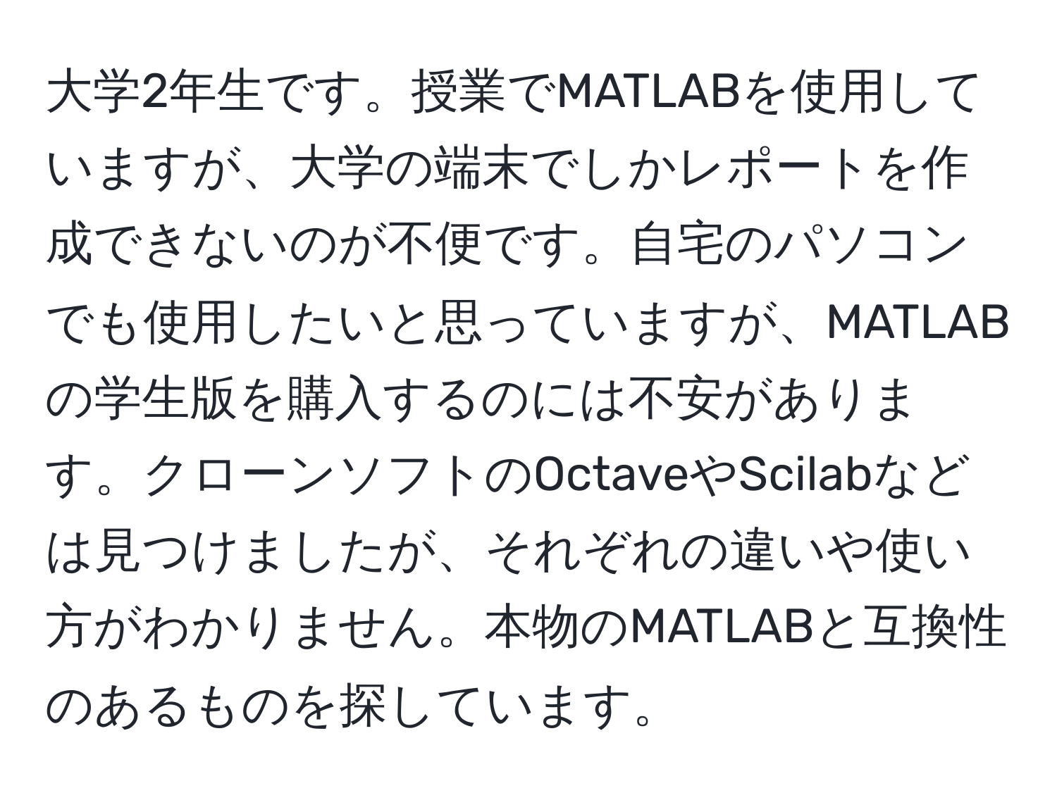 大学2年生です。授業でMATLABを使用していますが、大学の端末でしかレポートを作成できないのが不便です。自宅のパソコンでも使用したいと思っていますが、MATLABの学生版を購入するのには不安があります。クローンソフトのOctaveやScilabなどは見つけましたが、それぞれの違いや使い方がわかりません。本物のMATLABと互換性のあるものを探しています。