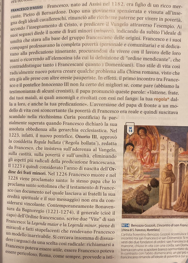 anceco d'Assis Francesco, nato ad Assisi nel 1182, era figlio di un ricco mer-
cante, Pietro di Bernardone. Dopo una giovinezza spensierata e vissuta all'inse-
gna degli ideali cavallereschi, rinunciò alle ricchezze paterne per vivere in povertà
secondo l'insegnamento di Cristo, e predicare il Vangelo attraverso l'esempio. Ai
suoi seguaci diede il nome di frati minori (minores), indicando da subito l’ideale di
umiltà che stava alla base del gruppo francescano delle origini. Francesco e i suoi
compagni professavano la completa povertà (personale e comunitaria) e si dedica-
vano alla predicazione itinerante, procurandosi da vivere con il lavoro delle loro
mani o ricorrendo all’elemosina (da cui la definizione di “ordine mendicante”, che
contraddistingue tanto i Francescani quanto i Domenicani). Uno stile di vita così
radicalmente nuovo poteva creare qualche problema alla Chiesa romana, visto che
era già alle prese con altre eresie pauperiste. In effetti, il primo incontro tra France-
sco e il pontefice Innocenzo III non fu certo dei migliori se, come pare (abbiamo la
testimonianza di alcuni cronisti), il papa pronunciò queste parole: «Vattene, frate,
dai tuoi maiali, ai quali assomigli e rivoltati con essi nel fango: la tua regola* dal-
la a loro, e anche la tua predicazione». L'avversione del papa di fronte a un mo-
dello di vita così sconcertante (la povertà di Francesco era reale e quindi suscitava
scandalo nella ricchissima Curia pontificia) fu par-
zialmente superata quando Francesco dichiarò la sua
assoluta obbedienza alla gerarchia ecclesiastica. Nel
1223, infatti, il nuovo pontefice, Onorio III, approvò
la cosiddetta Regula bullata (‘Regola bollata’), redatta
da Francesco, che insisteva sull’aderenza al Vangelo,
sulla castità, sulla povertà e sull'umiltà, eliminando
gli aspetti più radicali della predicazione francescana.
Il 1223 è quindi considerato l'anno di nascita dell'Or-
dine dei frati minori. Nel 1226 Francesco muore e nel
1228 viene proclamato santo: lo stesso papa che lo
proclama santo sottolinea che il testamento di France-
sco (un documento nel quale lasciava ai fratelli la sua
eredità spirituale e il suo messaggio) non era da con-
siderarsi vincolante. Contemporaneamente Bonaven-
tura da Bagnoregio (1221-1274), il generale (cioé il
capo) dell’Ordine francescano, scrive due “Vite” di san
Francesco: la Legenda maior e la Legenda minor, piene di M Benozzo Gozzoli, Lîncontro di san Frano
[chiesa di S. Francesco, Montefalco]
miracoli e fatti stupefacenti che rendevano Francesco L'artista fiorentino Benozzo Gozzoli ricostruisce 
un modello inarrivabile. Si cercava insomma di dissua- incontro tra san Francesco e san Domenico. Si n
vesti dei due fondatori di ordini: san Francesco è
dere i seguaci da una scelta così radicale: richiamarsi a marrone, chiuso in vita con una corda; san Dom
Francesco poteva essere utile, essere Francesco poteva
bianca con uno scapolare bianco sormontato da
In contrasto con l'abito domenicano, un po più à
essere pericoloso. Roma, come sempre, provvede a isti- francescano rimanda allídeale di povertà a cui si