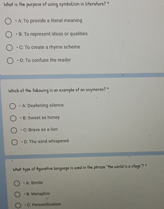 What is the purpose of using symbolism in literature?*
• A: To provide a literal meaning
• B: To represent ideas or qualities
• C: To create a rhyme scheme
• D: To confuse the reader
Which of the following is an example of an oxymoron? *
• A: Deafening silence
• B: Sweet as honey
C: Brave as a lion
. D: The wind whispered
What type of fgurative language is used in the phrase "the world is a stage"? *
• A: Simile
• B: Metaphor
• C: Personification