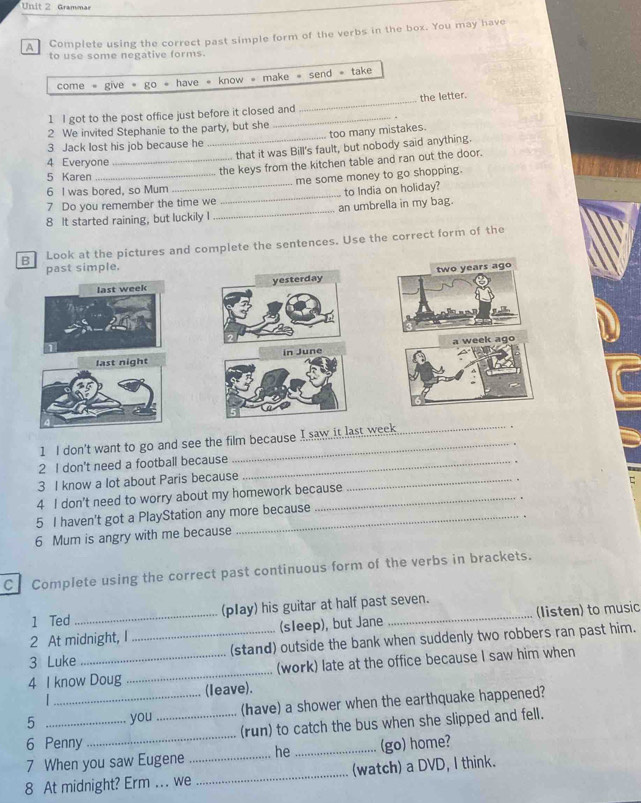 Grammar 
A Complete using the correct past simple form of the verbs in the box. You may have 
to use some negative forms. 
make = send = take 
come · give· go· have· know· m 
1 I got to the post office just before it closed and _the letter. 
2 We invited Stephanie to the party, but she 
too many mistakes. 
3 Jack lost his job because he 
_.. that it was Bill's fault, but nobody said anything. 
4 Everyone 
5 Karen_ 
_the keys from the kitchen table and ran out the door. 
6 I was bored, so Mum _me some money to go shopping. 
7 Do you remember the time we _to India on holiday? 
8 It started raining, but luckily I_ an umbrella in my bag. 
B Look at the pictures and complete the sentences. Use the correct form of the 
past simple. 
last week yesterday two years ago 
last night in June a week ago 
1 I don't want to go and see the film because I saw it last week 
2 I don't need a football because_ 
3 I know a lot about Paris because_ 
C 
4 I don't need to worry about my homework because 
5 I haven't got a PlayStation any more because 
6 Mum is angry with me because 
C Complete using the correct past continuous form of the verbs in brackets. 
1 Ted (pIay) his guitar at half past seven. 
2 At midnight, I (sleep), but Jane _(listen) to music 
_ 
3 Luke __(stand) outside the bank when suddenly two robbers ran past him. 
(work) late at the office because I saw him when 
4 I know Doug (leave). 
5 __you _(have) a shower when the earthquake happened? 
6 Penny _(run) to catch the bus when she slipped and fell. 
7 When you saw Eugene _he _(go) home? 
8 At midnight? Erm ... we _(watch) a DVD, I think.