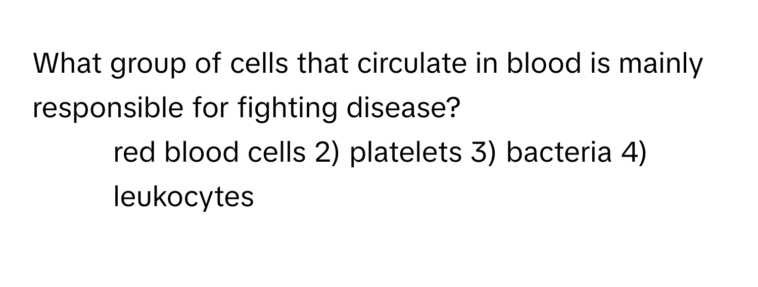 What group of cells that circulate in blood is mainly responsible for fighting disease?
1) red blood cells 2) platelets 3) bacteria 4) leukocytes