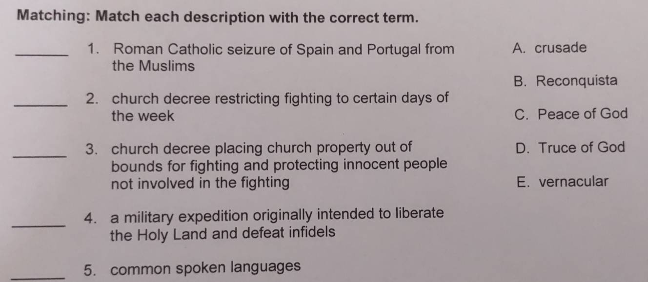 Matching: Match each description with the correct term.
_1. Roman Catholic seizure of Spain and Portugal from A. crusade
the Muslims
B. Reconquista
_2. church decree restricting fighting to certain days of
the week C. Peace of God
_3. church decree placing church property out of D. Truce of God
bounds for fighting and protecting innocent people
not involved in the fighting E. vernacular
_
4. a military expedition originally intended to liberate
the Holy Land and defeat infidels
_5. common spoken languages