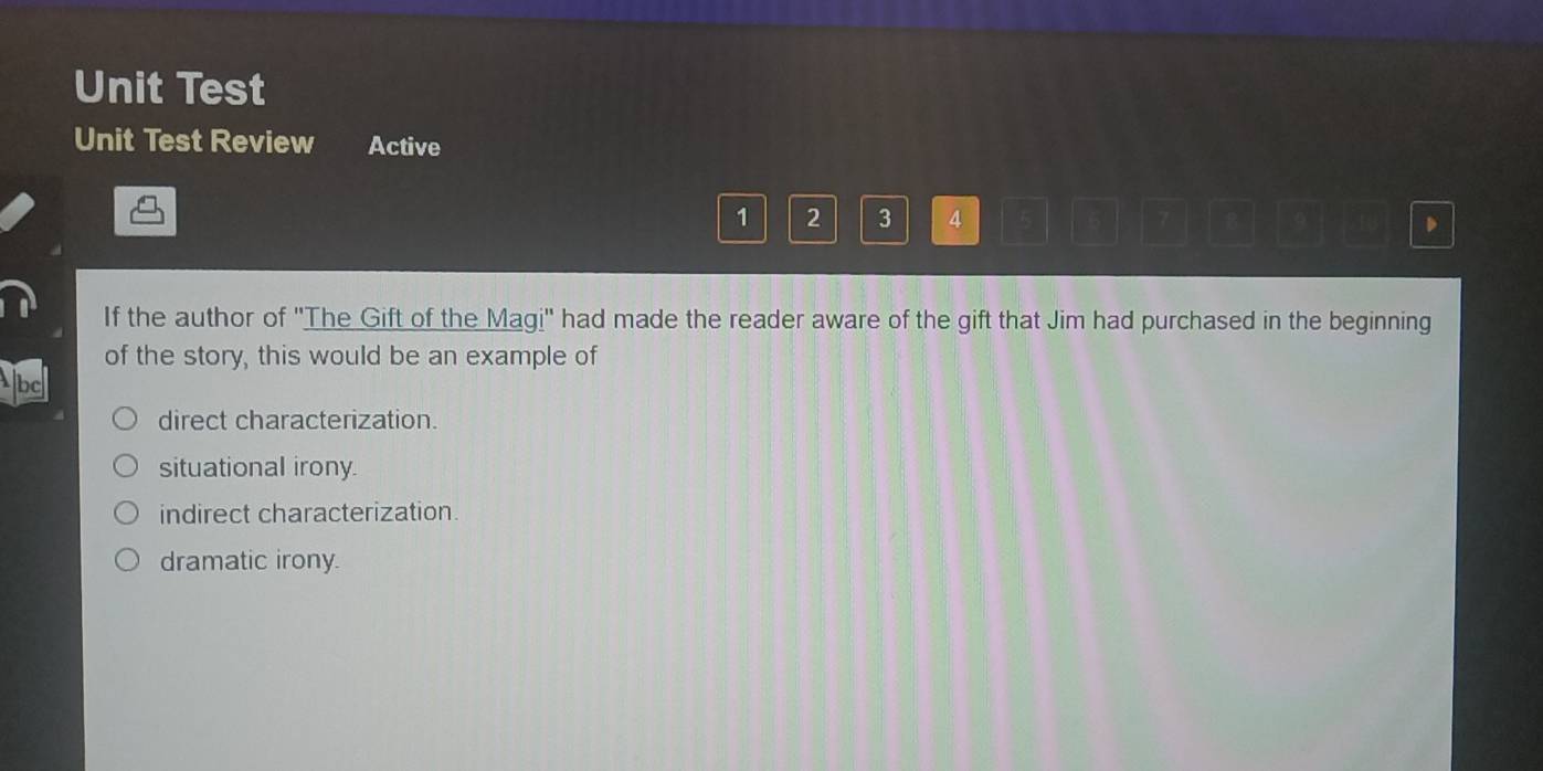 Unit Test
Unit Test Review Active
1 2 3 4 5 5 、
If the author of ''The Gift of the Magi'' had made the reader aware of the gift that Jim had purchased in the beginning
of the story, this would be an example of
direct characterization.
situational irony.
indirect characterization.
dramatic irony.