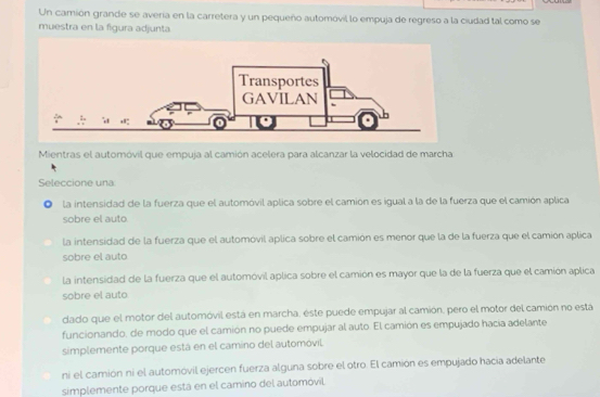 Un camión grande se avería en la carretera y un pequeño automóvil lo empuja de regreso a la ciudad tal como se
muestra en la figura adjunta.
Mientras el automóvil que empuja al camión acelera para alcanzar la velocidad de marcha
Seleccione una
la intensidad de la fuerza que el automóvil aplica sobre el camión es igual a la de la fuerza que el camión aplica
sobre el auto
la intensidad de la fuerza que el automóvil aplica sobre el camión es menor que la de la fuerza que el camión aplica
sobre el auto
la intensidad de la fuerza que el automóvil aplica sobre el camión es mayor que la de la fuerza que el camión aplica
sobre el auto
dado que el motor del automóvil está en marcha, este puede empujar al camión, pero el motor del camión no esta
funcionando, de modo que el camión no puede empujar al auto. El camión es empujado hacia adelante
simplemente porque está en el camino del automóvil
ni el camión ni el automóvil ejercen fuerza alguna sobre el otro. El camión es empujado hacia adelante
simplemente porque está en el camino del automóvil.