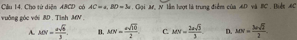 Cho tứ diện ABCD có AC=a, BD=3a. Gọi M, N lần lượt là trung điểm của AD và BC. Biết AC
vuông góc với BD. Tính MN ,
A. MN= asqrt(6)/3 . B. MN= asqrt(10)/2 . C. MN= 2asqrt(3)/3 . D. MN= 3asqrt(2)/2 .