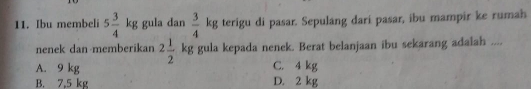 Ibu membeli 5 3/4  k_l;g gula dan  3/4  kg terigu di pasar. Sepulang dari pasar, ibu mampir ke rumah
nenek dan memberikan 2 1/2  kg gula kepada nenek. Berat belanjaan ibu sekarang adalah ....
A. 9 kg C. 4 kg
B. 7,5 kg D. 2 kg