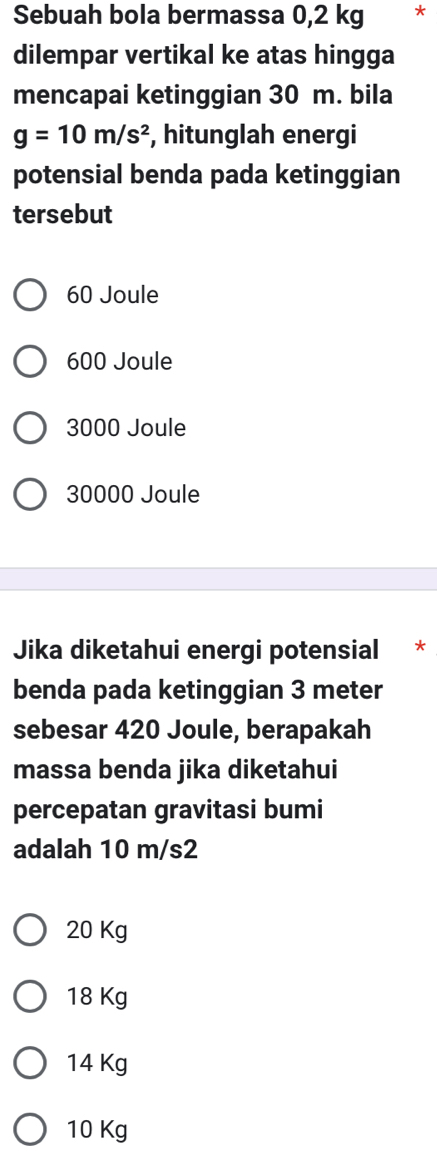 Sebuah bola bermassa 0,2 kg *
dilempar vertikal ke atas hingga
mencapai ketinggian 30 m. bila
g=10m/s^2 , hitunglah energi
potensial benda pada ketinggian
tersebut
60 Joule
600 Joule
3000 Joule
30000 Joule
Jika diketahui energi potensial *
benda pada ketinggian 3 meter
sebesar 420 Joule, berapakah
massa benda jika diketahui
percepatan gravitasi bumi
adalah 10 m/s2
20 Kg
18 Kg
14 Kg
10 Kg