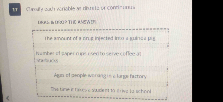 Classify each variable as disrete or continuous 
DRAG & DROP THE ANSWER 
The amount of a drug injected into a guinea pig 
Number of paper cups used to serve coffee at 
Starbucks 
Ages of people working in a large factory 
The time it takes a student to drive to school