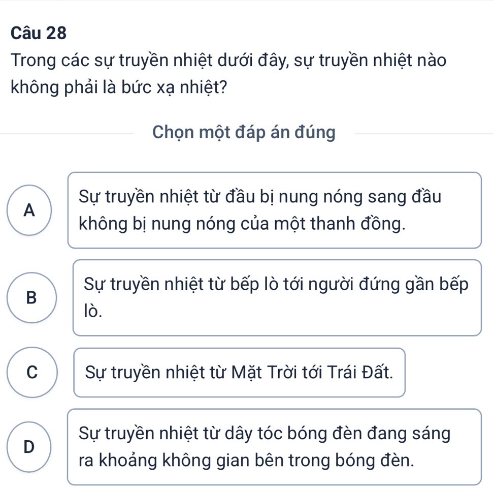 Trong các sự truyền nhiệt dưới đây, sự truyền nhiệt nào
không phải là bức xạ nhiệt?
Chọn một đáp án đúng
Sự truyền nhiệt từ đầu bị nung nóng sang đầu
A
không bị nung nóng của một thanh đồng.
Sự truyền nhiệt từ bếp lò tới người đứng gần bếp
B
lò.
C Sự truyền nhiệt từ Mặt Trời tới Trái Đất.
Sự truyền nhiệt từ dây tóc bóng đèn đang sáng
D
ra khoảng không gian bên trong bóng đèn.