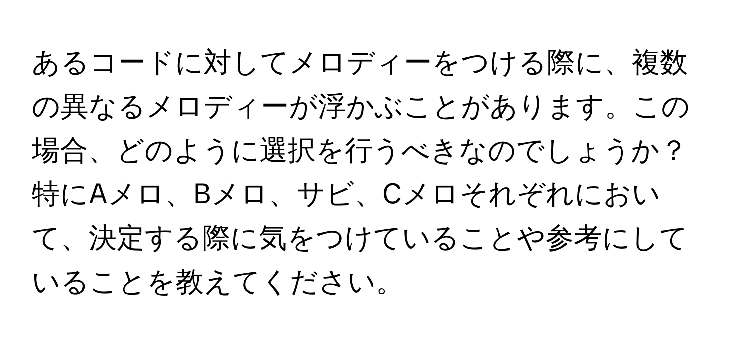 あるコードに対してメロディーをつける際に、複数の異なるメロディーが浮かぶことがあります。この場合、どのように選択を行うべきなのでしょうか？特にAメロ、Bメロ、サビ、Cメロそれぞれにおいて、決定する際に気をつけていることや参考にしていることを教えてください。