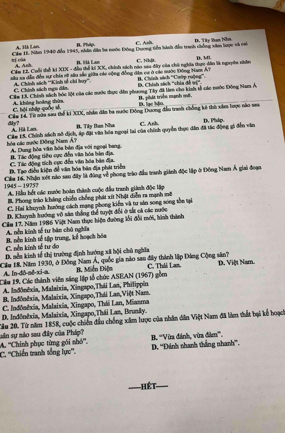 A. Hà Lan. C. Anh. D. Tây Ban Nha.
B. Pháp.
Câu 11. Năm 1940 đến 1945, nhân dân ba nước Đông Dương tiến hành đấu tranh chống xâm lược và cai
trị của C. Nhật. D. Mĩ.
A. Anh. B. Hà Lan
Câu 12. Cuối thế kỉ XIX - đầu thế kỉ XX, chính sách nào sau đây của chủ nghĩa thực dân là nguyên nhân
sâu xa dẫn đến sự chia rẽ sâu sắc giữa các cộng đồng dân cư ở các nước Đông Nam Á?
A. Chính sách “Kinh tế chỉ huy”. B. Chính sách “Cướp ruộng”.
C. Chính sách ngu dân. D. Chính sách “chia đề trị”.
Câu 13. Chính sách bóc lột của các nước thực dân phương Tây đã làm cho kinh tế các nước Đông Nam Á
A. khủng hoảng thừa. B. phát triển mạnh mẽ.
C. hội nhập quốc tế. D. lạc hậu.
Câu 14. Từ nửa sau thế ki XIX, nhân dân ba nước Đông Dương đấu tranh chống kẻ thù xâm lược nào sau
đây? C. Anh. D. Pháp.
A. Hà Lan. B. Tây Ban Nha
Câu 15. Chính sách nô dịch, áp đặt văn hóa ngoại lai của chính quyền thực dân đã tác động gì đến văn
hóa các nước Đông Nam Á?
A. Dung hòa văn hóa bản địa với ngoại bang.
B. Tác động tiêu cực đến văn hóa bản địa.
C. Tác động tích cực đến văn hóa bản địa.
D. Tạo điều kiện để văn hóa bản địa phát triển
Câu 16. Nhận xét nào sau đây là đúng về phong trào đấu tranh giành độc lập ở Đông Nam Á giai đoạn
1945 - 1975?
A. Hầu hết các nước hoàn thành cuộc đấu tranh giành độc lập
B. Phong trào kháng chiến chống phát xít Nhật diễn ra mạnh mẽ
C. Hai khuynh hướng cách mạng phong kiến và tư sản song song tồn tại
D. Khuynh hướng vô sản thắng thế tuyệt đối ở tất cả các nước
Câu 17. Năm 1986 Việt Nam thực hiện đường lối đổi mới, hình thành
A. nền kinh tế tư bản chủ nghĩa
B. nền kinh tế tập trung, kế hoạch hóa
C. nền kinh tế tư do
D. nền kinh tế thị trường định hướng xã hội chủ nghĩa
Câu 18. Năm 1930, ở Đông Nam Á, quốc gia nào sau đây thành lập Đảng Cộng sản?
A. In-đô-nê-xi-a. B. Miến Điện C. Thái Lan. D. Việt Nam.
Câu 19. Các thành viên sáng lập tổ chức ASEAN (1967) gồm
A. Inđônêxia, Malaixia, Xingapo,Thái Lan, Philippin
B. Inđônêxia, Malaixia, Xingapo,Thái Lan,Việt Nam.
C. Inđônêxia, Malaixia, Xingapo, Thái Lan, Mianma
D. Inđônêxia, Malaixia, Xingapo,Thái Lan, Brunây.
Câu 20. Từ năm 1858, cuộc chiến đấu chống xâm lược của nhân dân Việt Nam đã làm thất bại kế hoạch
uân sự nào sau đây của Pháp?
A. ^circ C Chinh phục từng gói nhỏ'. B. “Vừa đánh, vừa đàm”.
C. ^“C Chiến tranh tổng lực'. D. “Đánh nhanh thắng nhanh”.
_Hết_