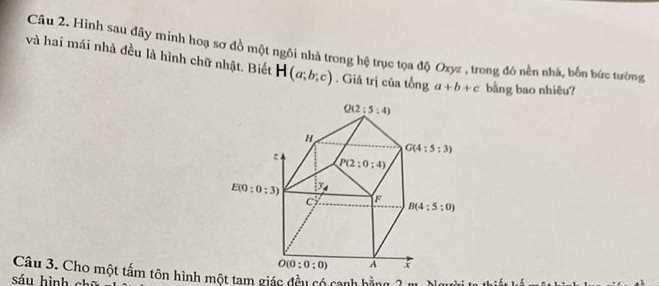 Hình sau đây minh hoạ sơ đồ một ngôi nhà trong hệ trục tọa độ Oxyz , trong đó nền nhà, bốn bức tường
và hai mái nhà đều là hình chữ nhật. Biết H(a;b;c). Giả trị của tổng a+b+c bằng bao nhiêu?
Câu 3. Cho một tấm tôn hình một tạm giác đều có cạnh bằng 2 m. Người t thiết
sáu hình chū