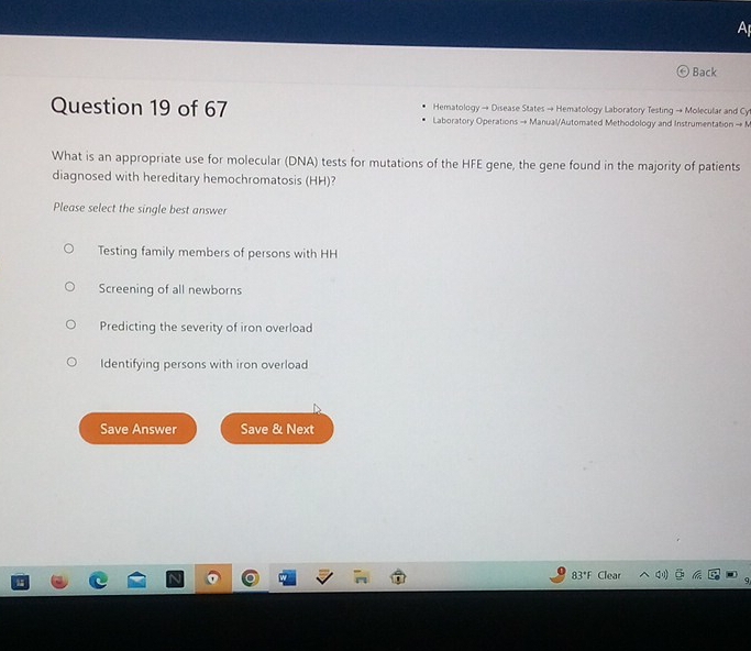 A
Back
Hematology → Disease States → Hematology Laboratory Testing → Molecular and Cy
Question 19 of 67 Laboratory Operations → Manual/Automated Methodology and Instrumentation → N
What is an appropriate use for molecular (DNA) tests for mutations of the HFE gene, the gene found in the majority of patients
diagnosed with hereditary hemochromatosis (HH)?
Please select the single best answer
Testing family members of persons with HH
Screening of all newborns
Predicting the severity of iron overload
Identifying persons with iron overload
Save Answer Save & Next
83°F Clear