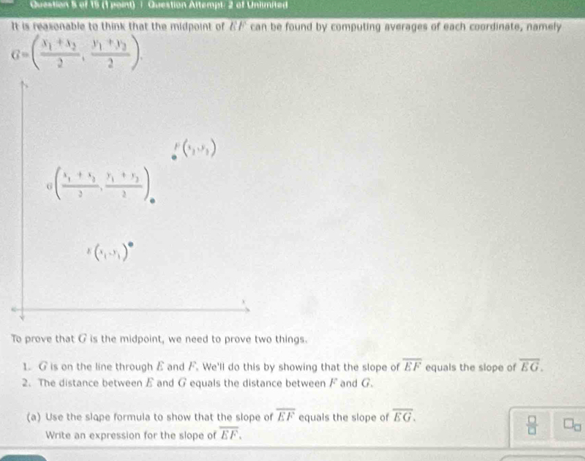 Question Attempt: 2 of Unlimited
It is reasonable to think that the midpoint of 7 can be found by computing averages of each coordinate, namely
G=(frac x_1+x_22,frac y_1+y_22).
To prove that G is the midpoint, we need to prove two things.
1. G is on the line through E and F. We'll do this by showing that the slope of overline EF equals the slope of overline EG.
2. The distance between £ and G equals the distance between F and G.
(a) Use the slope formula to show that the slope of overline EF equals the slope of overline EG.
Write an expression for the slope of overline EF.
 □ /□   □ _□ 