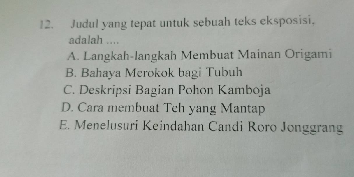 Judul yang tepat untuk sebuah teks eksposisi,
adalah ....
A. Langkah-langkah Membuat Mainan Origami
B. Bahaya Merokok bagi Tubuh
C. Deskripsi Bagian Pohon Kamboja
D. Cara membuat Teh yang Mantap
E. Menelusuri Keindahan Candi Roro Jonggrang