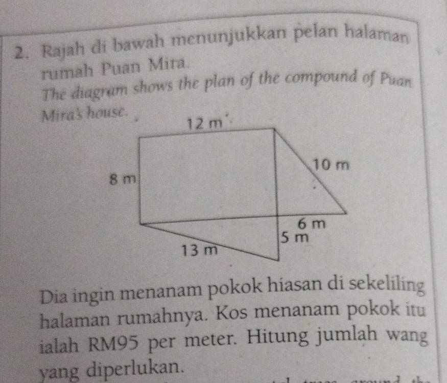 Rajah di bawah menunjukkan pelan halaman
rumah Puan Mira.
The diagram shows the plan of the compound of Puan
Mira's house.
Dia ingin menanam pokok hiasan di sekeliling
halaman rumahnya. Kos menanam pokok itu
ialah RM95 per meter. Hitung jumlah wang
yang diperlukan.