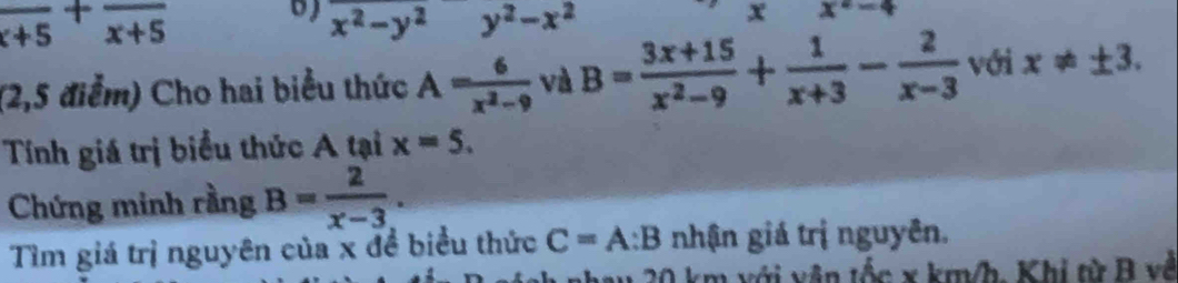 frac x+5+frac x+5
b x^2-y^2 y^2-x^2
x x^2-4
(2,5 điểm) Cho hai biểu thức A= 6/x^2-9  và B= (3x+15)/x^2-9 + 1/x+3 - 2/x-3  với x!= ± 3. 
Tính giá trị biểu thức A tại x=5. 
Chứng minh rằng B= 2/x-3 . 
Tìm giá trị nguyên của x đề biểu thức C=A:B nhận giá trị nguyên.
0 km với vận tốc x km/h, Khi từ B về