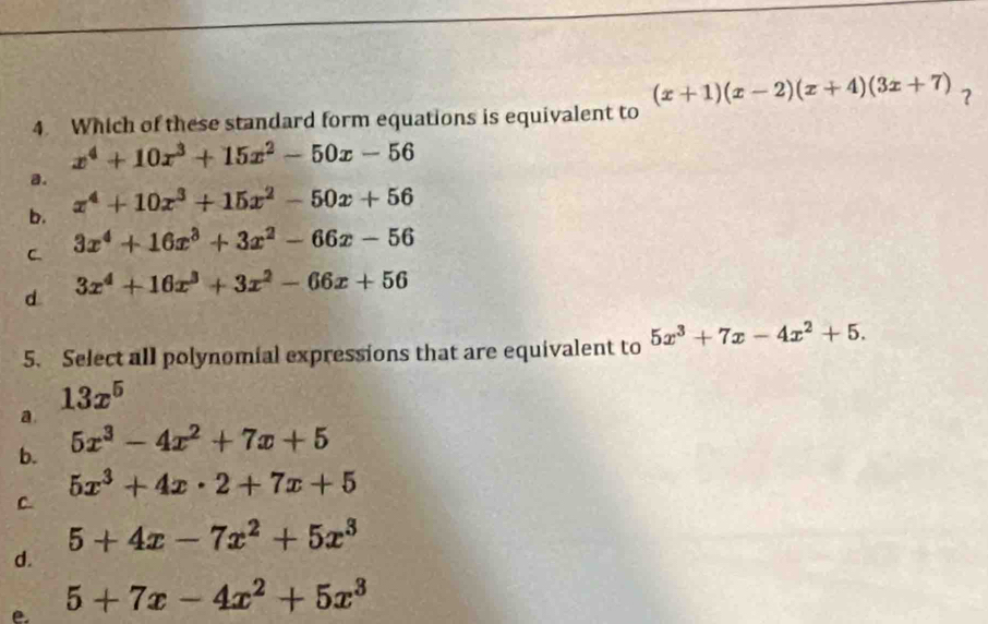 (x+1)(x-2)(x+4)(3x+7) ?
4. Which of these standard form equations is equivalent to
x^4+10x^3+15x^2-50x-56
a.
b. x^4+10x^3+15x^2-50x+56
C 3x^4+16x^3+3x^2-66x-56
d. 3x^4+16x^3+3x^2-66x+56
5. Select all polynomial expressions that are equivalent to 5x^3+7x-4x^2+5.
13x^5
a
b. 5x^3-4x^2+7x+5
5x^3+4x· 2+7x+5
C.
5+4x-7x^2+5x^3
d.
e. 5+7x-4x^2+5x^3