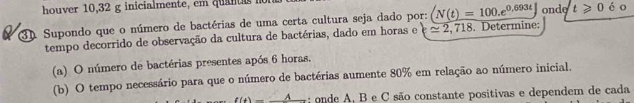 houver 10,32 g inicialmente, em quantas n 
3). Supondo que o número de bactérias de uma certa cultura seja dado por: N(t)=100.e^(0.693t) onde t≥slant 0 é o 
tempo decorrido de observação da cultura de bactérias, dado em horas e approx 2,718. Determine: 
(a) O número de bactérias presentes após 6 horas. 
(b) O tempo necessário para que o número de bactérias aumente 80% em relação ao número inicial.
f(t)=_ A : onde A, B e C são constante positivas e dependem de cada